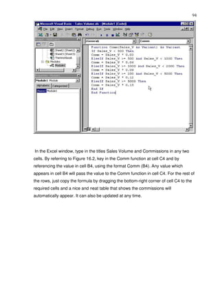 94




In the Excel window, type in the titles Sales Volume and Commissions in any two
cells. By referring to Figure 16.2, key in the Comm function at cell C4 and by
referencing the value in cell B4, using the format Comm (B4). Any value which
appears in cell B4 will pass the value to the Comm function in cell C4. For the rest of
the rows, just copy the formula by dragging the bottom-right corner of cell C4 to the
required cells and a nice and neat table that shows the commissions will
automatically appear. It can also be updated at any time.
 