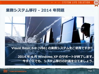 業務システム移⾏行行  -‐‑‒  2014  年年問題
Page  1
Visual  Basic  6.0  (VB6)  の業務システムをご使⽤用ですか?
2014  年年  4  ⽉月  Windows  XP  のサポートが終了了します。
今すぐにでも、システム移⾏行行の計画を⽴立立てましょう。
 