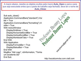 Sub auto_close() Application.CommandBars("standard").Visible = True Application.CommandBars("formatting").Visible = True With ActiveWindow .DisplayGridlines = True .DisplayHorizontalScrollBar = True .DisplayVerticalScrollBar = True .DisplayWorkbookTabs = True End With With Application .DisplayFormulaBar = True .DisplayStatusBar = True End With MsgBox "Até Logo", vbInformation, "Tenha um excelente dia" End Sub A macro abaixo, reexibe os objetos ocultos pela macro  Auto_Open  e para e para que seja executada antes que a pasta de trabalho seja fechada, deve ter o nome de  Auto_Close : Professor Jhonny Lopes [email_address] http://excelcomvba.com.via6.com 