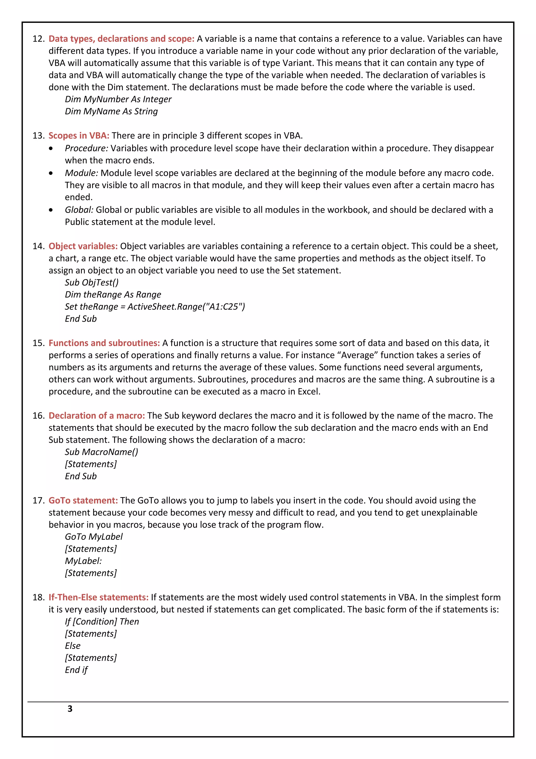 12. Data types, declarations and scope: A variable is a name that contains a reference to a value. Variables can have
    different data types. If you introduce a variable name in your code without any prior declaration of the variable,
    VBA will automatically assume that this variable is of type Variant. This means that it can contain any type of
    data and VBA will automatically change the type of the variable when needed. The declaration of variables is
    done with the Dim statement. The declarations must be made before the code where the variable is used.
         Dim MyNumber As Integer
         Dim MyName As String

13. Scopes in VBA: There are in principle 3 different scopes in VBA.
       Procedure: Variables with procedure level scope have their declaration within a procedure. They disappear
       when the macro ends.
       Module: Module level scope variables are declared at the beginning of the module before any macro code.
       They are visible to all macros in that module, and they will keep their values even after a certain macro has
       ended.
       Global: Global or public variables are visible to all modules in the workbook, and should be declared with a
       Public statement at the module level.

14. Object variables: Object variables are variables containing a reference to a certain object. This could be a sheet,
    a chart, a range etc. The object variable would have the same properties and methods as the object itself. To
    assign an object to an object variable you need to use the Set statement.
        Sub ObjTest()
        Dim theRange As Range
        Set theRange = ActiveSheet.Range("A1:C25")
        End Sub

15. Functions and subroutines: A function is a structure that requires some sort of data and based on this data, it
    performs a series of operations and finally returns a value. For instance “Average” function takes a series of
    numbers as its arguments and returns the average of these values. Some functions need several arguments,
    others can work without arguments. Subroutines, procedures and macros are the same thing. A subroutine is a
    procedure, and the subroutine can be executed as a macro in Excel.

16. Declaration of a macro: The Sub keyword declares the macro and it is followed by the name of the macro. The
    statements that should be executed by the macro follow the sub declaration and the macro ends with an End
    Sub statement. The following shows the declaration of a macro:
        Sub MacroName()
        [Statements]
        End Sub

17. GoTo statement: The GoTo allows you to jump to labels you insert in the code. You should avoid using the
    statement because your code becomes very messy and difficult to read, and you tend to get unexplainable
    behavior in you macros, because you lose track of the program flow.
        GoTo MyLabel
        [Statements]
        MyLabel:
        [Statements]

18. If-Then-Else statements: If statements are the most widely used control statements in VBA. In the simplest form
    it is very easily understood, but nested if statements can get complicated. The basic form of the if statements is:
          If [Condition] Then
          [Statements]
          Else
          [Statements]
          End if


        3
 