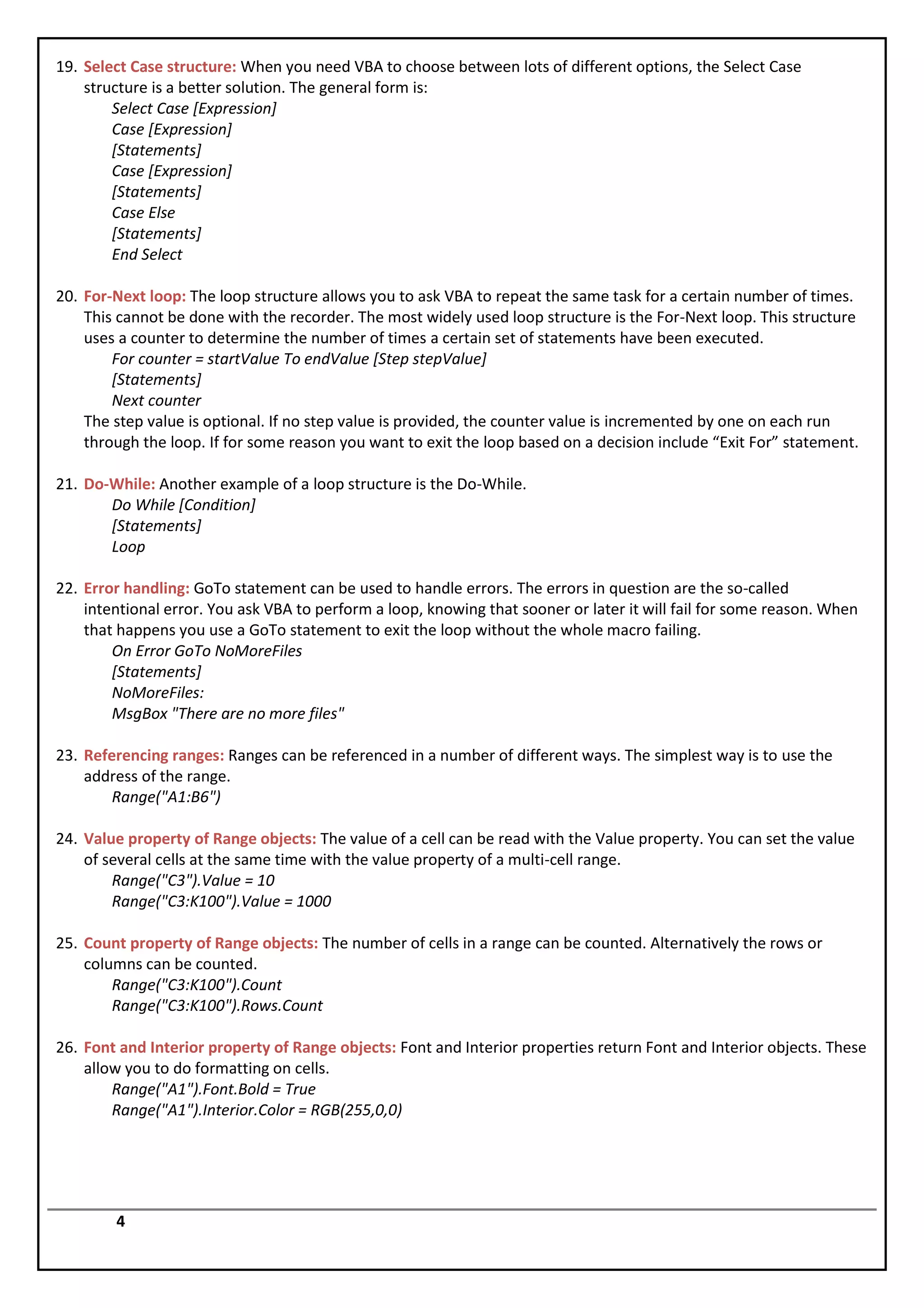 19. Select Case structure: When you need VBA to choose between lots of different options, the Select Case
    structure is a better solution. The general form is:
        Select Case [Expression]
        Case [Expression]
        [Statements]
        Case [Expression]
        [Statements]
        Case Else
        [Statements]
        End Select

20. For-Next loop: The loop structure allows you to ask VBA to repeat the same task for a certain number of times.
    This cannot be done with the recorder. The most widely used loop structure is the For-Next loop. This structure
    uses a counter to determine the number of times a certain set of statements have been executed.
        For counter = startValue To endValue [Step stepValue]
        [Statements]
        Next counter
    The step value is optional. If no step value is provided, the counter value is incremented by one on each run
    through the loop. If for some reason you want to exit the loop based on a decision include “Exit For” statement.

21. Do-While: Another example of a loop structure is the Do-While.
       Do While [Condition]
       [Statements]
       Loop

22. Error handling: GoTo statement can be used to handle errors. The errors in question are the so-called
    intentional error. You ask VBA to perform a loop, knowing that sooner or later it will fail for some reason. When
    that happens you use a GoTo statement to exit the loop without the whole macro failing.
        On Error GoTo NoMoreFiles
        [Statements]
        NoMoreFiles:
        MsgBox "There are no more files"

23. Referencing ranges: Ranges can be referenced in a number of different ways. The simplest way is to use the
    address of the range.
        Range("A1:B6")

24. Value property of Range objects: The value of a cell can be read with the Value property. You can set the value
    of several cells at the same time with the value property of a multi-cell range.
        Range("C3").Value = 10
        Range("C3:K100").Value = 1000

25. Count property of Range objects: The number of cells in a range can be counted. Alternatively the rows or
    columns can be counted.
        Range("C3:K100").Count
        Range("C3:K100").Rows.Count

26. Font and Interior property of Range objects: Font and Interior properties return Font and Interior objects. These
    allow you to do formatting on cells.
        Range("A1").Font.Bold = True
        Range("A1").Interior.Color = RGB(255,0,0)




        4
 