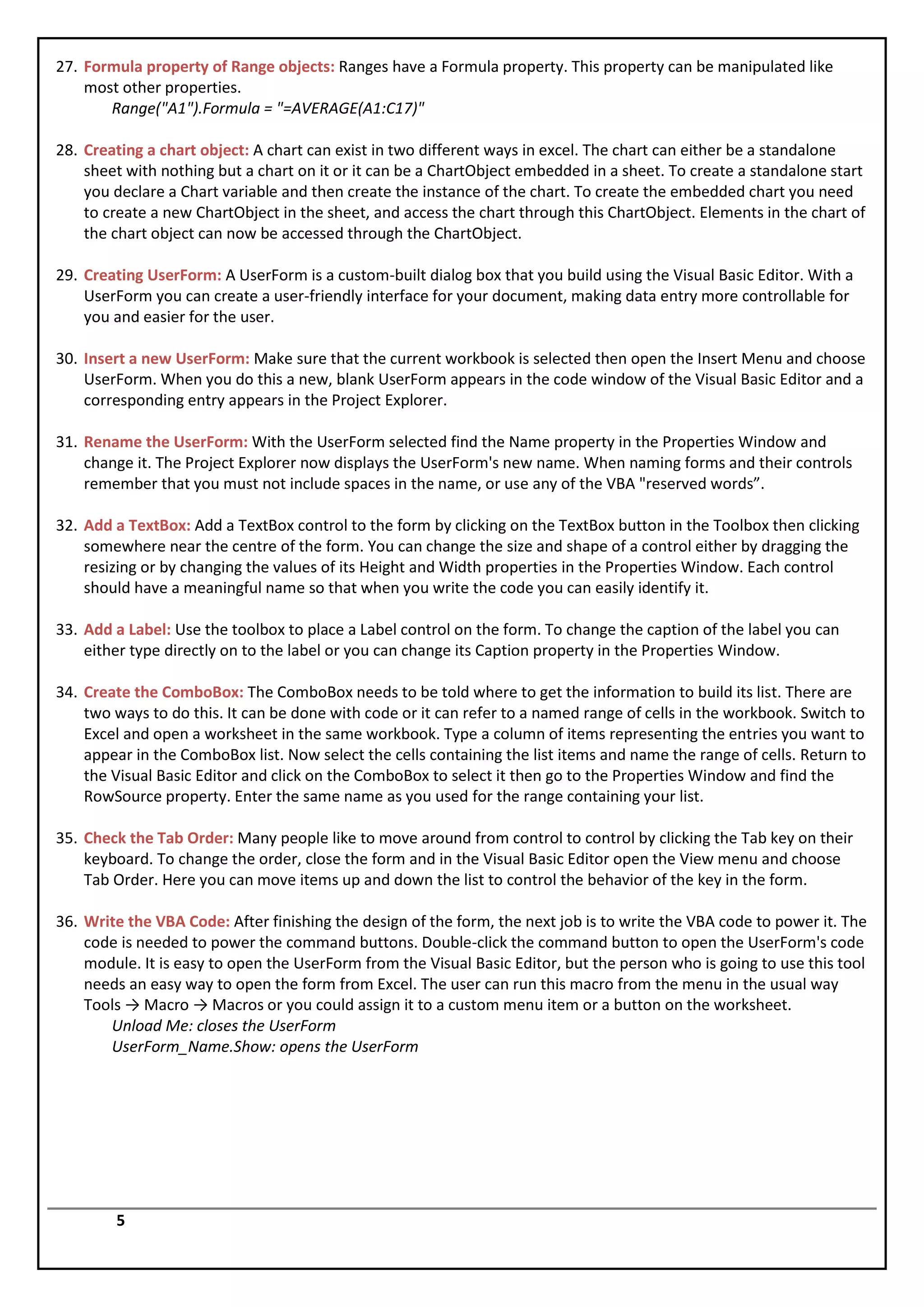 27. Formula property of Range objects: Ranges have a Formula property. This property can be manipulated like
    most other properties.
       Range("A1").Formula = "=AVERAGE(A1:C17)"

28. Creating a chart object: A chart can exist in two different ways in excel. The chart can either be a standalone
    sheet with nothing but a chart on it or it can be a ChartObject embedded in a sheet. To create a standalone start
    you declare a Chart variable and then create the instance of the chart. To create the embedded chart you need
    to create a new ChartObject in the sheet, and access the chart through this ChartObject. Elements in the chart of
    the chart object can now be accessed through the ChartObject.

29. Creating UserForm: A UserForm is a custom-built dialog box that you build using the Visual Basic Editor. With a
    UserForm you can create a user-friendly interface for your document, making data entry more controllable for
    you and easier for the user.

30. Insert a new UserForm: Make sure that the current workbook is selected then open the Insert Menu and choose
    UserForm. When you do this a new, blank UserForm appears in the code window of the Visual Basic Editor and a
    corresponding entry appears in the Project Explorer.

31. Rename the UserForm: With the UserForm selected find the Name property in the Properties Window and
    change it. The Project Explorer now displays the UserForm's new name. When naming forms and their controls
    remember that you must not include spaces in the name, or use any of the VBA "reserved words”.

32. Add a TextBox: Add a TextBox control to the form by clicking on the TextBox button in the Toolbox then clicking
    somewhere near the centre of the form. You can change the size and shape of a control either by dragging the
    resizing or by changing the values of its Height and Width properties in the Properties Window. Each control
    should have a meaningful name so that when you write the code you can easily identify it.

33. Add a Label: Use the toolbox to place a Label control on the form. To change the caption of the label you can
    either type directly on to the label or you can change its Caption property in the Properties Window.

34. Create the ComboBox: The ComboBox needs to be told where to get the information to build its list. There are
    two ways to do this. It can be done with code or it can refer to a named range of cells in the workbook. Switch to
    Excel and open a worksheet in the same workbook. Type a column of items representing the entries you want to
    appear in the ComboBox list. Now select the cells containing the list items and name the range of cells. Return to
    the Visual Basic Editor and click on the ComboBox to select it then go to the Properties Window and find the
    RowSource property. Enter the same name as you used for the range containing your list.

35. Check the Tab Order: Many people like to move around from control to control by clicking the Tab key on their
    keyboard. To change the order, close the form and in the Visual Basic Editor open the View menu and choose
    Tab Order. Here you can move items up and down the list to control the behavior of the key in the form.

36. Write the VBA Code: After finishing the design of the form, the next job is to write the VBA code to power it. The
    code is needed to power the command buttons. Double-click the command button to open the UserForm's code
    module. It is easy to open the UserForm from the Visual Basic Editor, but the person who is going to use this tool
    needs an easy way to open the form from Excel. The user can run this macro from the menu in the usual way
    Tools → Macro → Macros or you could assign it to a custom menu item or a button on the worksheet.
       Unload Me: closes the UserForm
       UserForm_Name.Show: opens the UserForm




        5
 