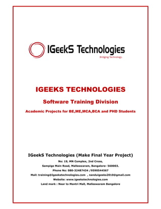 IGEEKS TECHNOLOGIES 
Software Training Division 
Academic Projects for BE,ME,MCA,BCA and PHD Students 
IGeekS Technologies (Make Final Year Project) 
No: 19, MN Complex, 2nd Cross, 
Sampige Main Road, Malleswaram, Bangalore- 560003. 
Phone No: 080-32487434 /9590544567 
Mail: training@Igeekstechnologies.com , nanduigeeks2010@gmail.com 
Website: www.igeekstechnologies.com 
Land mark : Near to Mantri Mall, Malleswaram Bangalore 
 
