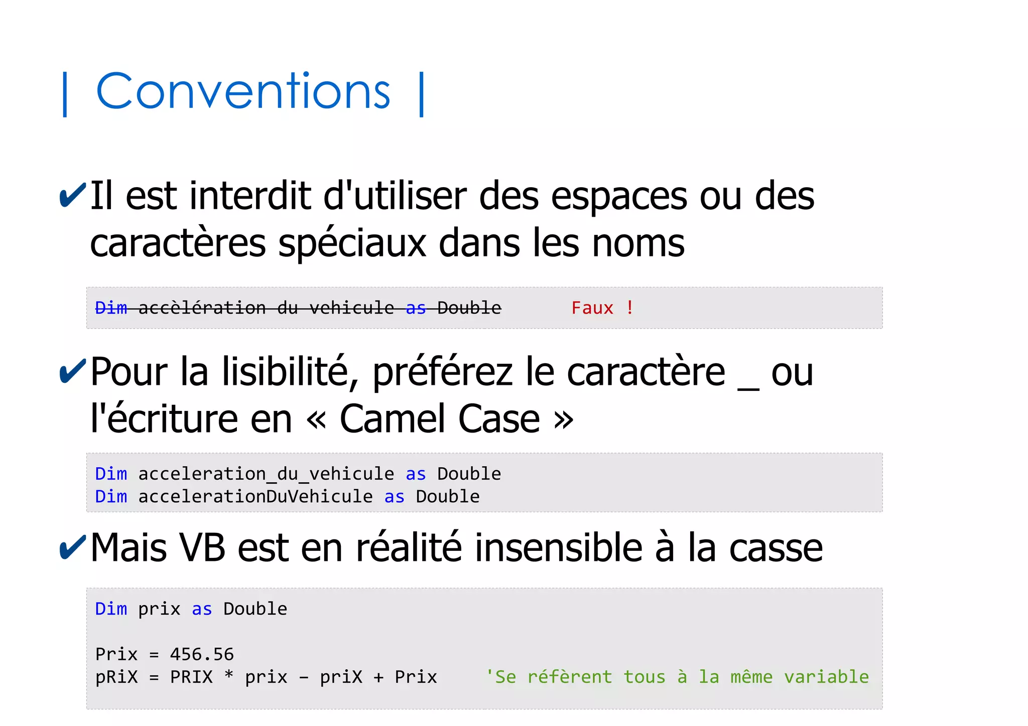 12
| Aspects lexicaux |
✔Blocs d'instructions
✔Les blocs s'imbriquent entre eux
✔Quelques blocs usuels (Voir suite des diapos)
● Sub...End sub, Function...End function,
If...End if, While...Wend, Do Until...Loop,
With...End With, For...Next, Select...End
Select, Try...Catch...finally
UnTruc 'Marqueur du début d'un bloc
...
... 'On indente (tabulation) le code interne au bloc
... 'pour une meilleure lisibilité
...
End UnTruc 'Marqueur de fin du bloc
 