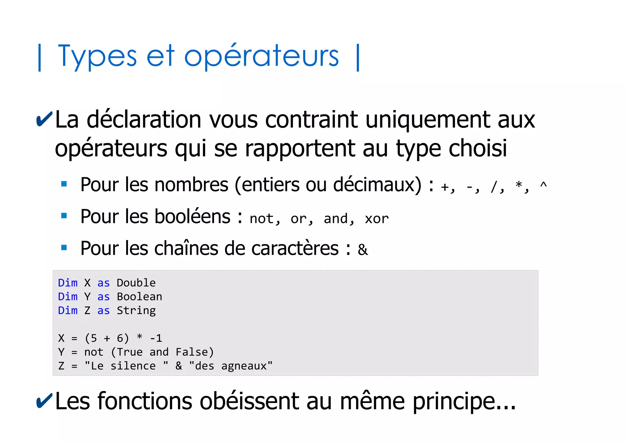 14
| Déclarer variables et constantes |
✔Une variable sert à mémoriser une valeur qui
peut changer au cours de l'exécution
✔Une constante sert à mémoriser une valeur
figée pour le reste de l'exécution
Dim nb_siege as Integer 'Déclaration en tant que nombre entier
nb_siege = 15 'Affectation de la valeur initiale
nb_siege = 89 'Nouvelle valeur (écrase la précédente)
Const PI as Double = 3.14159265359 'Affectation directe de la valeur
Const TVA as Double = 19.60
Const SIEGE_RESERVE as Byte = 2
nb_siege = nb_siege + SIEGE_RESERVE
TVA = 7.70 Impossible car constante !
 