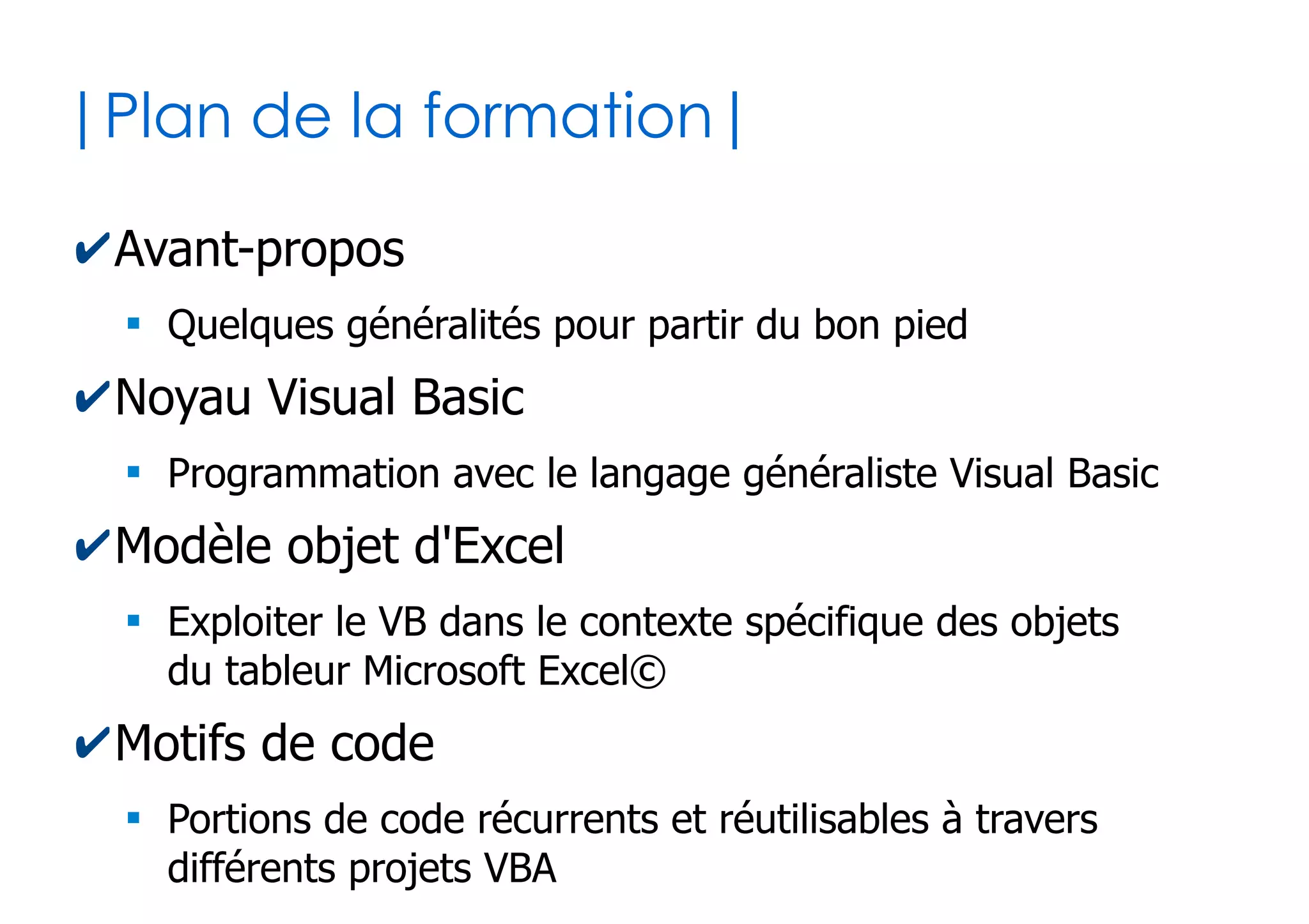 2
|Plan de la formation|
✔Avant-propos
●
Quelques généralités pour partir du bon pied
✔Noyau Visual Basic
●
Programmation avec le langage généraliste Visual Basic
✔Modèle objet d'Excel
●
Exploiter le VB dans le contexte spécifique des objets
du tableur Microsoft Excel©
✔Motifs de code
●
Portions de code récurrents et réutilisables à travers
différents projets VBA Excel
 