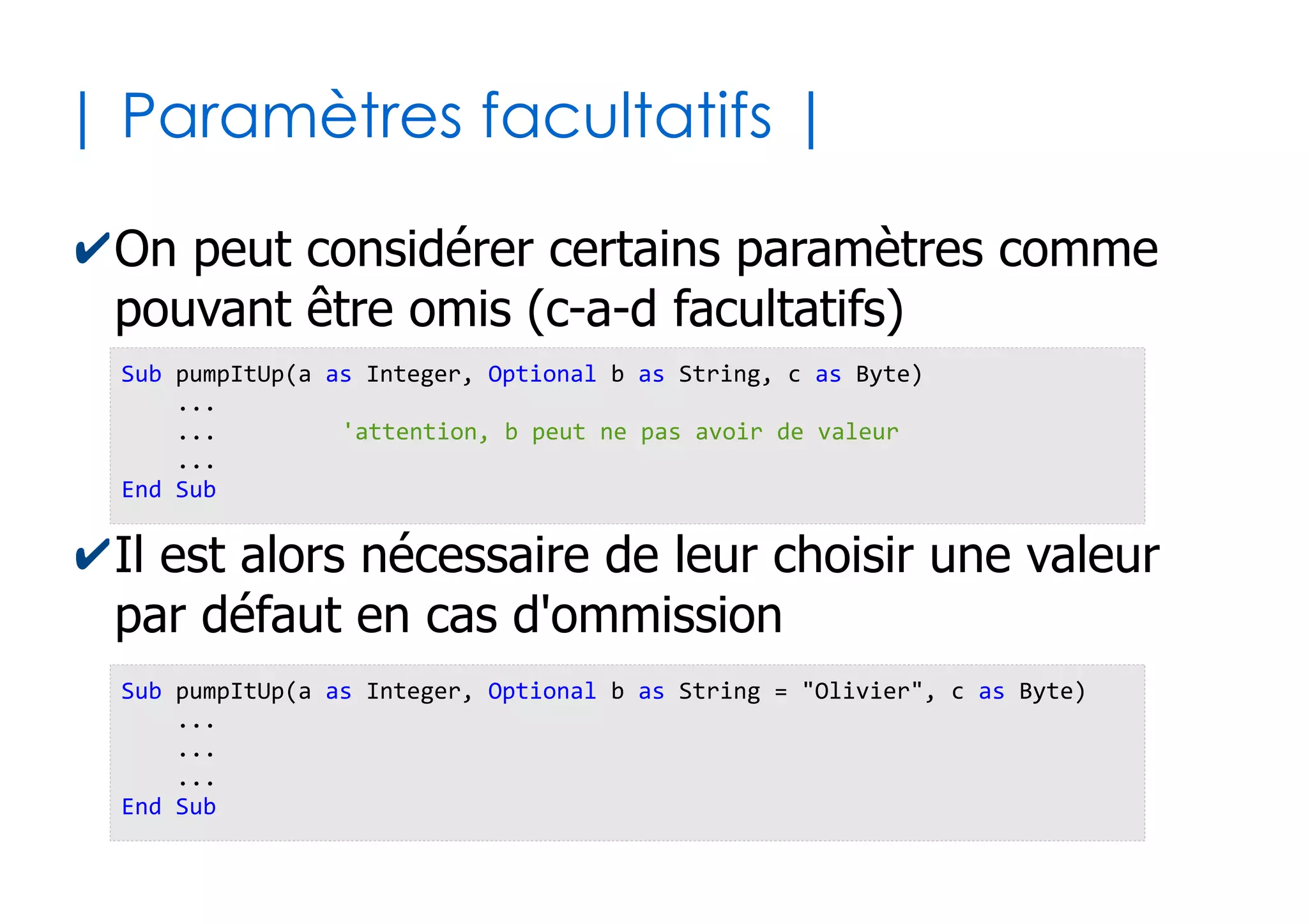 24
|Définition de sous-programmes |
✔Définition d'une fonction
✔Définition d'une procédure
Function pumpItUp() as Boolean
...
...
pumpItUp = uneValeurBooleenne 'Mécanisme de retour (en tout dernier)
End Function
Sub pumpItUp()
...
...
...
End Sub
 