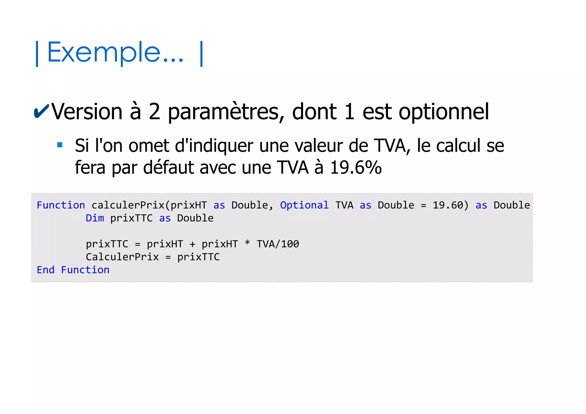 25
| Portée des variables |
✔Les variables déclarées au sein des sous-
programmes sont dites « locales »
●
Elles n'ont pas d'existence en dehors de ceux-ci
✔Comment alors les sous-programmes peuvent
s'échanger des données entre eux ?
●
Via des valeurs de retour ou via des paramètres...
Function f1() as Boolean
Dim exemple as Integer 'Portée locale à f1()
...
End Function
Sub p1()
exemple = exemple * 2 Impossible depuis p1() !
End Sub
 