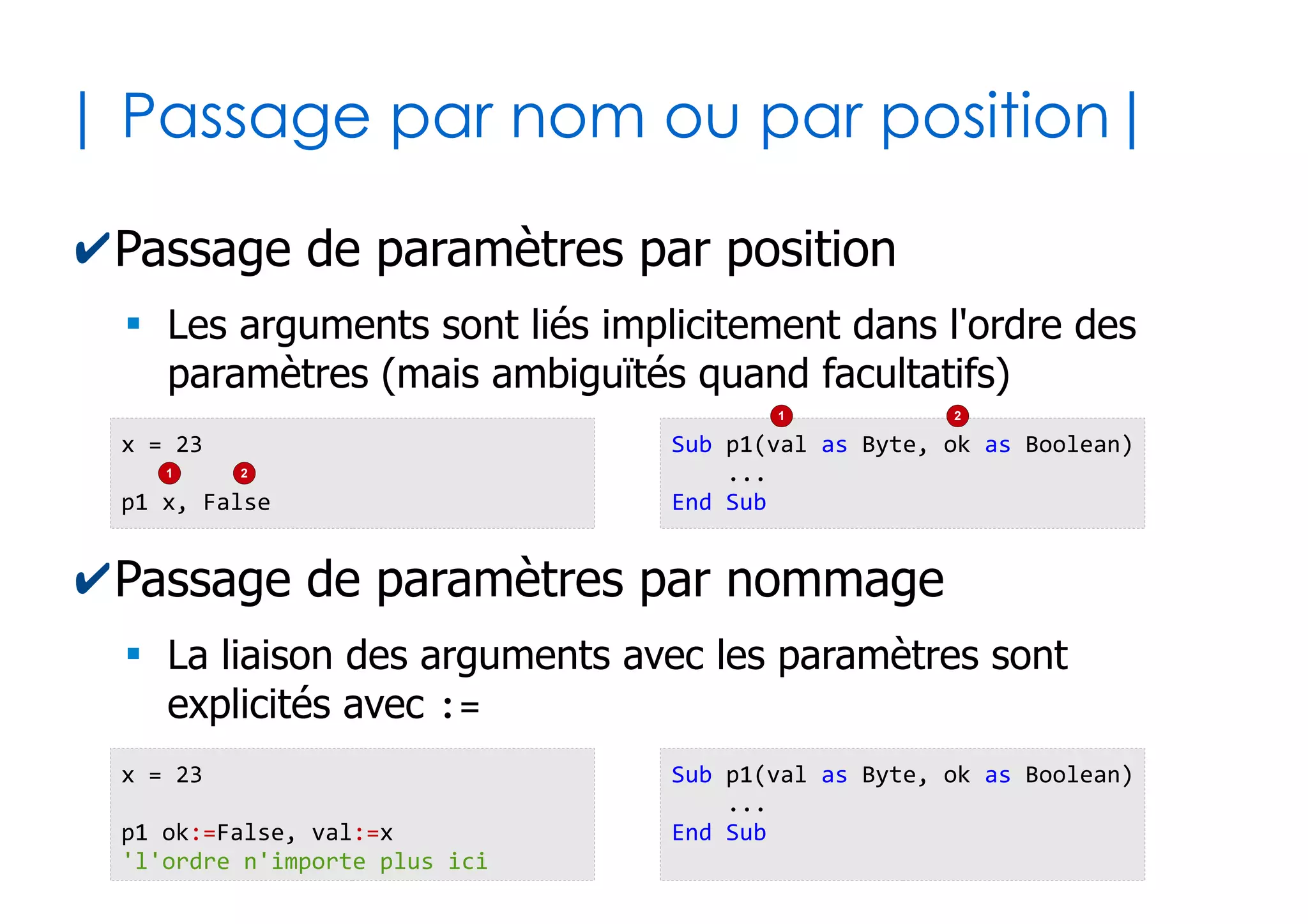 28
| Paramètres optionnels |
✔On peut considérer certains paramètres comme
pouvant être omis, placés en derniers
✔Il est alors nécessaire de leur choisir une valeur
littérale par défaut en cas d'ommission
Sub pumpItUp(a as Integer, b as Byte, Optional c as String)
...
... 'attention, c peut ne pas avoir de valeur !
...
End Sub
Sub pumpItUp(a as Integer, b as Byte, Optional c as String = "Olivier")
...
...
...
End Sub
 