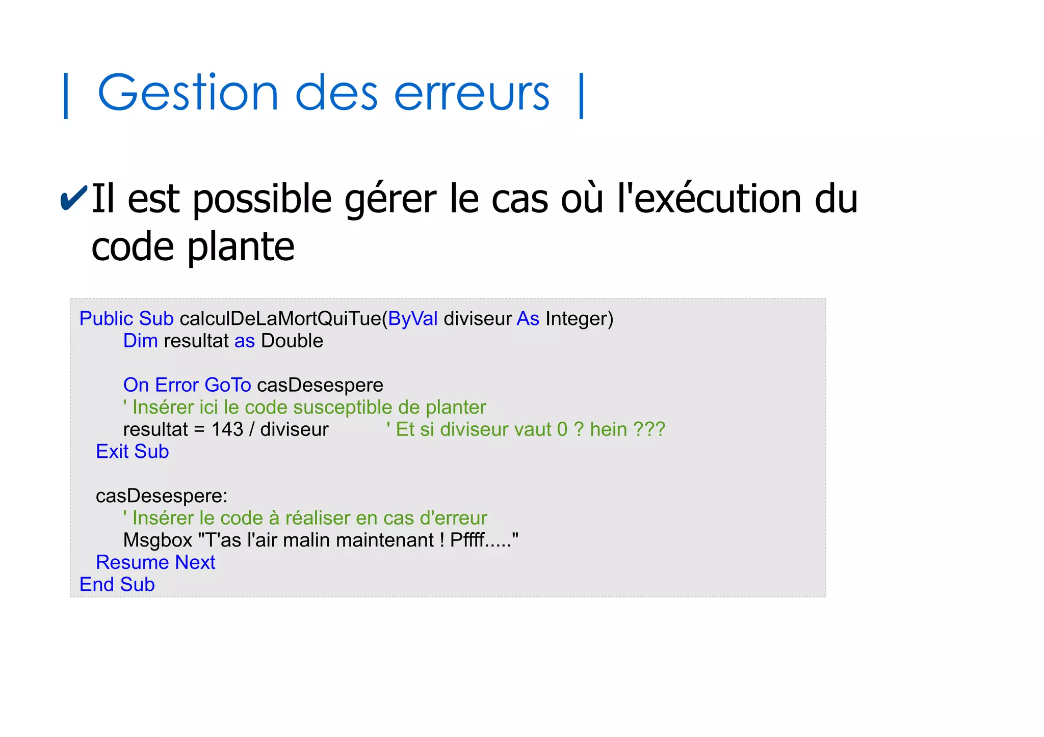 30
| Appel de sous-programmes |
✔La finalité de tout sous-programme est d'être
appelé par un programme appelant
●
Cas de l'appel d'une fonction
●
Cas de l'appel d'une procedure : pas de parenthèses *
Dim test as Boolean
...
test = f1()
...
'test contient uneValeurBooleenne
Function f1() as Boolean
...
...
f1 = uneValeurBooleenne
End Function
...
p1
...
Sub p1()
...
...
End Sub
* Mais il existe une variante avec le mot clé Call où les paranthèses sont nécessaires
 
