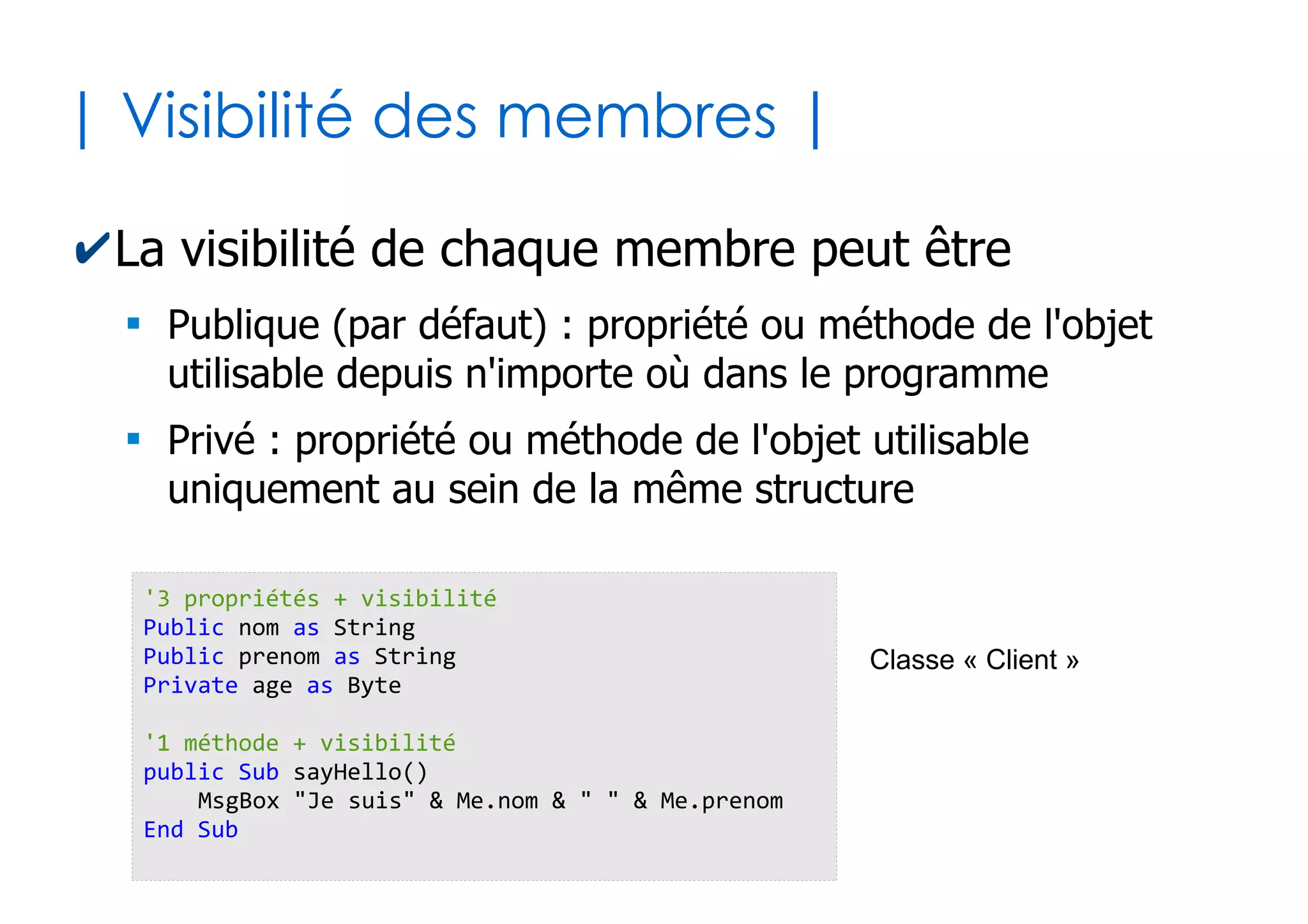 32
| Passage par nom ou par position|
✔Passage de paramètres par position
●
Les arguments sont liés implicitement dans l'ordre des
paramètres (source d'ambiguïtés quand optionnels)
✔Passage de paramètres par nommage
●
La liaison des arguments avec les paramètres sont
explicités avec :=
x = 23
p1 x, False
Sub p1(val as Byte, ok as Boolean)
...
End Sub
1 2
1 2
x = 23
p1 ok:=False, val:=x
'l'ordre n'importe plus ici
Sub p1(val as Byte, ok as Boolean)
...
End Sub
 