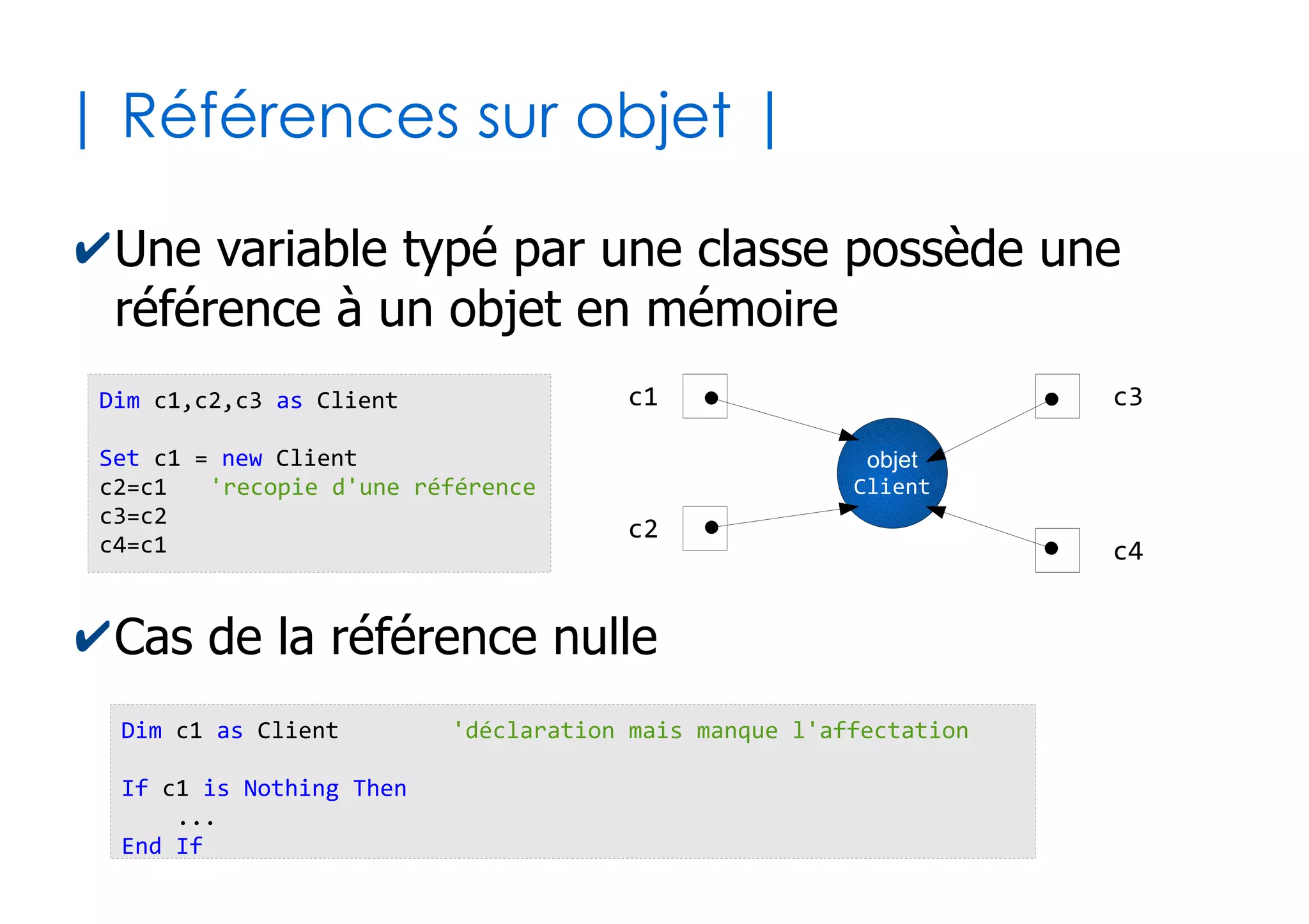 35
| Programmation objet |
✔Une classe d'objet est une structure regroupant
deux catégories de membres
●
Les propriétés : valeurs attachées aux objets (données)
●
Les méthodes : fonctions ou procédures attachés aux
objets (traitements)
'3 propriétés (les données)
nom as String
prenom as String
age as Byte
'1 méthode (le traitement)
Sub sayHello()
MsgBox "Je suis" & Me.nom & " " & Me.prenom
End Sub
Classe « Client »
Auto-référence avec
le mot clé « Me »
 