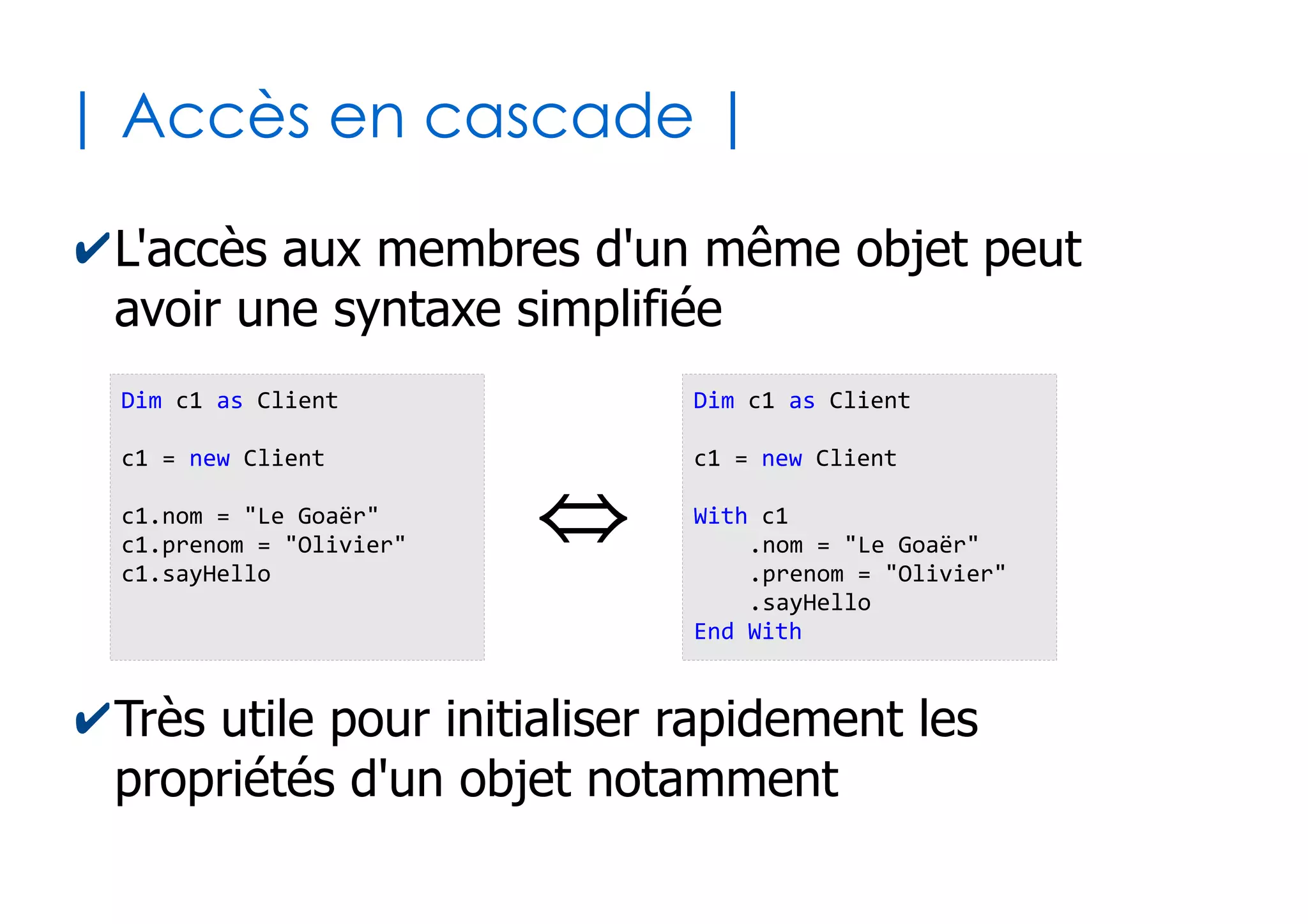 36
| Visibilité des membres |
✔La visibilité de chaque membre peut être :
●
Publique (par défaut) : propriété ou méthode de l'objet
utilisable depuis n'importe où dans le programme
●
Privé : propriété ou méthode de l'objet utilisable
uniquement au sein de la même structure
'3 propriétés + visibilité
Public nom as String
Public prenom as String
Private age as Byte
'1 méthode + visibilité
public Sub sayHello()
MsgBox "Je suis" & Me.nom & " " & Me.prenom
End Sub
Classe « Client »
 