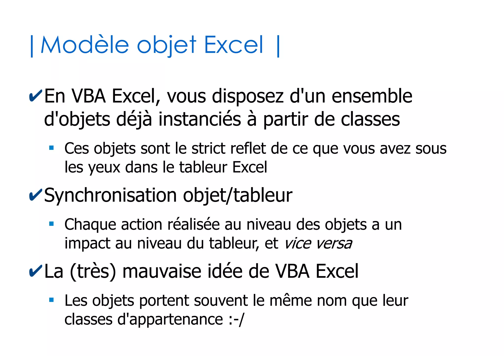 44
| Projet VBA |
✔A chaque fichier Excel est associé un projet VBA
●
Contiendra le code des macros
●
Savoir où positionner son code est primordial !
Code lié au classeur et aux feuilles chargées
(Mot clé « Me » autorisé)
Code pour créer des formulaires
(Interface graphique utilisateur)
Code indépendant
Classes d'objet personnalisées
 