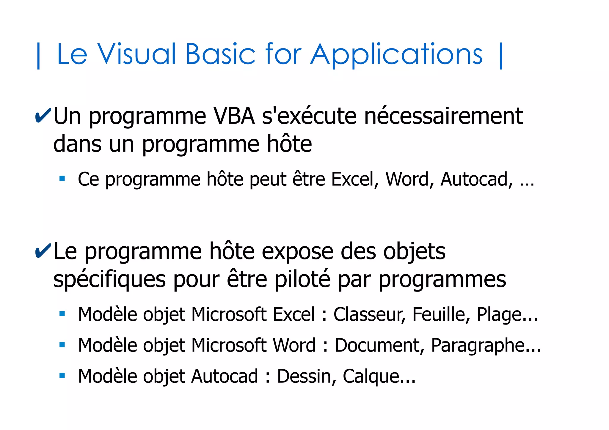 6
| Relation entre VB et VBA |
Visual Basic
for Applications (VBA)
Visual Basic
for Applications (VBA)
Visual Basic (VB)Visual Basic (VB)
Langage de
programmation
orienté objet
VB couplé au modèle
objet des
applications
Domaine Bureautique
Domaine CAO
Domaine Statistique
 