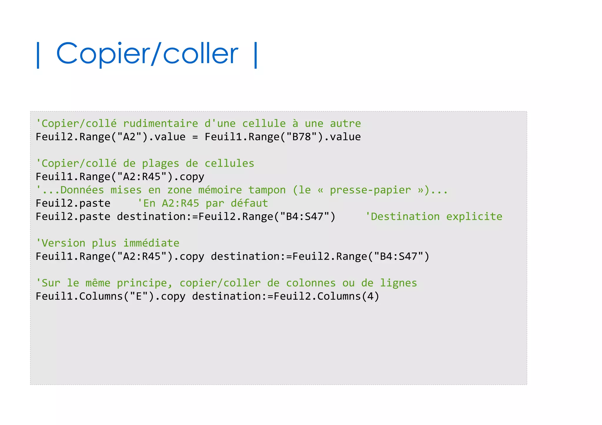 61
| Effets de la localisation du code |
✔Si votre code est lié aux objets du projet VBA
✔Sinon (Module, Module de Classe, ...)
'Me est l'auto-référénce à l'objet qui contient le code
'On suppose ci-dessous que c'est l'objet Feuil2
Me.name = "Hello"
'Navigation complète depuis l'objet racine Application
'Accès à un classeur/feuille via son index ou via son petit nom
Application.workbooks.item(1).worksheets.item(3).name = "Hello"
Application.workbooks.item("Shadock.xslx").worksheets.item("Zo").name = "Hello"
'Accès direct à l'objet feuille considéré
Feuil2.name = "Hello"
'En deux temps, via l'objet ActiveSheet
Application.workbooks.item(1).worksheets.item(3).activate
ActiveSheet.name = "Hello"
 