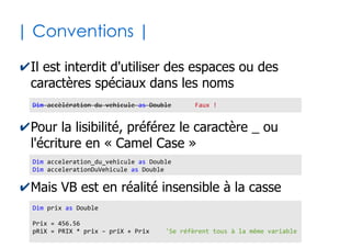 12
| Aspects lexicaux |
✔Blocs d'instructions
✔Les blocs s'imbriquent entre eux
✔Quelques blocs usuels (Voir suite des diapos)
● Sub...End sub, Function...End function,
If...End if, While...Wend, Do Until...Loop,
With...End With, For...Next, Select...End
Select, Try...Catch...finally
UnTruc 'Marqueur du début d'un bloc
...
... 'On indente (tabulation) le code interne au bloc
... 'pour une meilleure lisibilité
...
End UnTruc 'Marqueur de fin du bloc
 