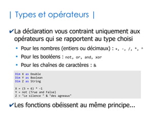 14
| Déclarer variables et constantes |
✔Une variable sert à mémoriser une valeur qui
peut changer au cours de l'exécution
✔Une constante sert à mémoriser une valeur
figée pour le reste de l'exécution
Dim nb_siege as Integer 'Déclaration en tant que nombre entier
nb_siege = 15 'Affectation de la valeur initiale
nb_siege = 89 'Nouvelle valeur (écrase la précédente)
Const PI as Double = 3.14159265359 'Affectation directe de la valeur
Const TVA as Double = 19.60
Const SIEGE_RESERVE as Byte = 2
nb_siege = nb_siege + SIEGE_RESERVE
TVA = 7.70 Impossible car constante !
 
