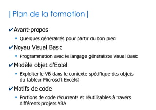 2
|Plan de la formation|
✔Avant-propos
●
Quelques généralités pour partir du bon pied
✔Noyau Visual Basic
●
Programmation avec le langage généraliste Visual Basic
✔Modèle objet d'Excel
●
Exploiter le VB dans le contexte spécifique des objets
du tableur Microsoft Excel©
✔Motifs de code
●
Portions de code récurrents et réutilisables à travers
différents projets VBA Excel
 