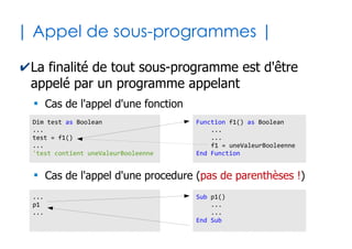 26
| Sous-programmes paramétrés |
✔Un sous-programme peut nécessiter 0 ou
plusieurs valeurs pour fonctionner
●
On défini alors des paramètres qui possèdent chacun
un nom et un type
Function f1() as Integer '0 paramètre
...
End Function
Sub p1(isReady as Boolean) '1 paramètre
...
End Sub
Sub p2(msg1 as String, msg2 as String) '2 paramètres
...
End Sub
 