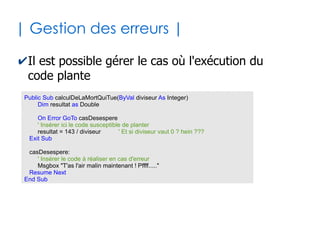 30
| Appel de sous-programmes |
✔La finalité de tout sous-programme est d'être
appelé par un programme appelant
●
Cas de l'appel d'une fonction
●
Cas de l'appel d'une procedure : pas de parenthèses *
Dim test as Boolean
...
test = f1()
...
'test contient uneValeurBooleenne
Function f1() as Boolean
...
...
f1 = uneValeurBooleenne
End Function
...
p1
...
Sub p1()
...
...
End Sub
* Mais il existe une variante avec le mot clé Call où les paranthèses sont nécessaires
 