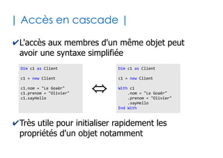 36
| Visibilité des membres |
✔La visibilité de chaque membre peut être :
●
Publique (par défaut) : propriété ou méthode de l'objet
utilisable depuis n'importe où dans le programme
●
Privé : propriété ou méthode de l'objet utilisable
uniquement au sein de la même structure
'3 propriétés + visibilité
Public nom as String
Public prenom as String
Private age as Byte
'1 méthode + visibilité
public Sub sayHello()
MsgBox "Je suis" & Me.nom & " " & Me.prenom
End Sub
Classe « Client »
 