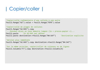 61
| Effets de la localisation du code |
✔Si votre code est lié aux objets du projet VBA
✔Sinon (Module, Module de Classe, ...)
'Me est l'auto-référénce à l'objet qui contient le code
'On suppose ci-dessous que c'est l'objet Feuil2
Me.name = "Hello"
'Navigation complète depuis l'objet racine Application
'Accès à un classeur/feuille via son index ou via son petit nom
Application.workbooks.item(1).worksheets.item(3).name = "Hello"
Application.workbooks.item("Shadock.xslx").worksheets.item("Zo").name = "Hello"
'Accès direct à l'objet feuille considéré
Feuil2.name = "Hello"
'En deux temps, via l'objet ActiveSheet
Application.workbooks.item(1).worksheets.item(3).activate
ActiveSheet.name = "Hello"
 