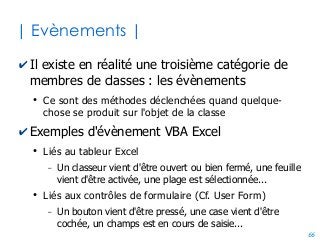 66
| Programmation par evènements|
✔La signature de la procédure vous est imposée
●
Car c'est Excel qui va l'appeler le moment venu
●
Car c'est Excel qui décide quoi passer en arguments
'On suppose que le code est à l'intérieur d'un objet feuille (ex: Feuil1)
Private Sub Worksheet_SelectionChange(ByVal Target As Range)
If Target.Row = 3 And Target.Column = 8 Then 'Si cellule H3 selectionnée
Target.interior.colorIndex = 6 'mise en couleur de son fond
End If
End Sub
Private Sub Worksheet_Activate()
MsgBox "Bienvenue sur la feuille " & Me.name
End Sub
 