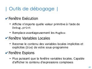 69
| Enregisteur de macros |
✔Outil qui génère automatiquement un code
équivalent à ce que vous faites dans le tableur
●
Pratique quand vous ne savez pas quel code VBA écrire
✔Mais n'est certainement pas la solution à tout...
●
Le code généré contient de nombreux parasites, et va
même à l'encontre des bonnes pratiques
●
L'immense majorité des cas pratiques repose sur des
problèmes d'ordre algorithmique où l'enregisteur n'est
d'aucun secours
●
La tentation d'avoir recours à l'enregisteur n'aide pas à
comprendre, donc à progresser.
 