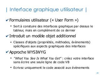 74
| Exemple simple |
name = TextBox1
name = TextBox2
name = UserForm1 name = CommandButton1
'Evènement correspondant au clic sur le bouton
Private Sub CommandButton1_Click()
Const TVA = 19.6
Dim resultat as Double
resultat = TextBox1.Value * (1 + TVA / 100)
TextBox2.Value = resultat
'Sauvegarde du résultat dans une cellule de la feuille active
ActiveSheet.cells(1,1).value = resultat
End Sub
 