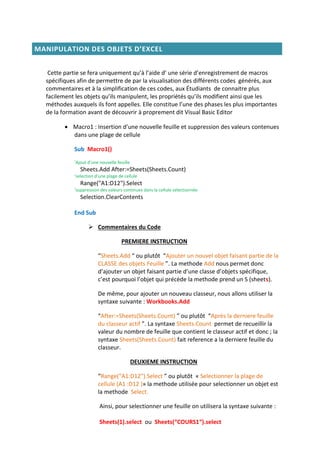 MANIPULATION DES OBJETS D’EXCEL
Cette partie se fera uniquement qu’à l’aide d’ une série d’enregistrement de macros
spécifiques afin de permettre de par la visualisation des différents codes générés, aux
commentaires et à la simplification de ces codes, aux Étudiants de connaitre plus
facilement les objets qu’ils manipulent, les propriétés qu’ils modifient ainsi que les
méthodes auxquels ils font appelles. Elle constitue l’une des phases les plus importantes
de la formation avant de découvrir à proprement dit Visual Basic Editor
 Macro1 : Insertion d’une nouvelle feuille et suppression des valeurs contenues
dans une plage de cellule
Sub Macro1()
‘Ajout d’une nouvelle feuille
Sheets.Add After:=Sheets(Sheets.Count)
‘selection d’une plage de cellule
Range("A1:D12").Select
‘suppression des valeurs continues dans la cellule selectionnée
Selection.ClearContents
End Sub
 Commentaires du Code
PREMIERE INSTRUCTION
“Sheets.Add “ ou plutôt “Ajouter un nouvel objet faisant partie de la
CLASSE des objets Feuille ”. La methode Add nous permet donc
d’ajouter un objet faisant partie d’une classe d’objets spécifique,
c’est pourquoi l’objet qui précède la methode prend un S (sheets).
De même, pour ajouter un nouveau classeur, nous allons utiliser la
syntaxe suivante : Workbooks.Add
“After:=Sheets(Sheets.Count) ” ou plutôt “Après la derniere feuille
du classeur actif ”. La syntaxe Sheets.Count permet de recueillir la
valeur du nombre de feuille que contient le classeur actif et donc ; la
syntaxe Sheets(Sheets.Count) fait reference a la derniere feuille du
classeur.
DEUXIEME INSTRUCTION
“Range("A1:D12").Select ” ou plutôt « Selectionner la plage de
cellule (A1 :D12 )» la methode utilisée pour selectionner un objet est
la methode Select.
Ainsi, pour selectionner une feuille on utilisera la syntaxe suivante :
Sheets(1).select ou Sheets(“COURS1“).select
 