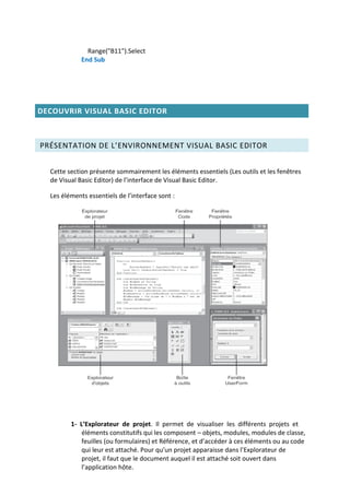 Range("B11").Select
End Sub
DECOUVRIR VISUAL BASIC EDITOR
PRÉSENTATION DE L’ENVIRONNEMENT VISUAL BASIC EDITOR
Cette section présente sommairement les éléments essentiels (Les outils et les fenêtres
de Visual Basic Editor) de l’interface de Visual Basic Editor.
Les éléments essentiels de l’interface sont :
1- L’Explorateur de projet. Il permet de visualiser les différents projets et
éléments constitutifs qui les composent – objets, modules, modules de classe,
feuilles (ou formulaires) et Référence, et d’accéder à ces éléments ou au code
qui leur est attaché. Pour qu’un projet apparaisse dans l’Explorateur de
projet, il faut que le document auquel il est attaché soit ouvert dans
l’application hôte.
 
