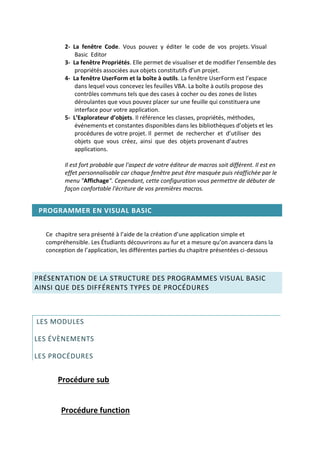 2- La fenêtre Code. Vous pouvez y éditer le code de vos projets. Visual
Basic Editor
3- La fenêtre Propriétés. Elle permet de visualiser et de modifier l’ensemble des
propriétés associées aux objets constitutifs d’un projet.
4- La fenêtre UserForm et la boîte à outils. La fenêtre UserForm est l’espace
dans lequel vous concevez les feuilles VBA. La boîte à outils propose des
contrôles communs tels que des cases à cocher ou des zones de listes
déroulantes que vous pouvez placer sur une feuille qui constituera une
interface pour votre application.
5- L’Explorateur d’objets. Il référence les classes, propriétés, méthodes,
événements et constantes disponibles dans les bibliothèques d’objets et les
procédures de votre projet. Il permet de rechercher et d’utiliser des
objets que vous créez, ainsi que des objets provenant d’autres
applications.
Il est fort probable que l'aspect de votre éditeur de macros soit différent. Il est en
effet personnalisable car chaque fenêtre peut être masquée puis réaffichée par le
menu "Affichage". Cependant, cette configuration vous permettre de débuter de
façon confortable l'écriture de vos premières macros.
PROGRAMMER EN VISUAL BASIC
Ce chapitre sera présenté à l’aide de la création d’une application simple et
compréhensible. Les Étudiants découvrirons au fur et a mesure qu’on avancera dans la
conception de l’application, les différentes parties du chapitre présentées ci-dessous
PRÉSENTATION DE LA STRUCTURE DES PROGRAMMES VISUAL BASIC
AINSI QUE DES DIFFÉRENTS TYPES DE PROCÉDURES
LES MODULES
LES ÉVÈNEMENTS
LES PROCÉDURES
Procédure sub
Procédure function
 