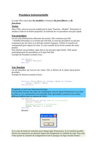 Il est possible d'ajouter des lignes de commentaire entre les lignes d'instruction ou au bout
de celles-ci. Les commentaires sont précédés d'une apostrophe et prennent une couleur
différente (définie dans les options de VBA) :
Procédure événementielle
Le code VBA s'écrit dans les modules à l'intérieur de procédures ou de
fonctions.
Module
Dans VBA, créez un nouveau module par le menu "Insertion - Module". Renommez le
module à l'aide de la fenêtre propriétés, la recherche de vos procédures sera plus rapide.
Une procédure
est une suite d'instructions effectuant des actions. Elle commence par Sub
+ NomDeLaProcédure et se termine par End Sub. Le nom des procédures ne doit pas
commencer par une lettre et ne doit pas contenir d'espaces. Utilisez le caractère de
soulignement pour séparer les mots. Je vous conseille de les écrire comme des noms
propres.
Pour déclarer une procédure, taper Sub et son nom puis taper Entrée. VBA ajoute
automatiquement les parenthèses et la ligne End Sub.
Exemple de Procédure nommée Essai :
Sub Essai()
MsgBox "Bonjour"
End Sub
Une fonction
est une procédure qui renvoie une valeur. Elle se déclare de la même façon qu'une
procédure.
Exemple de fonction nommée Calcul :
Function Calcul(Nbre1 As Integer, Nbre2 As Integer)
Calcul = Nbre1 + Nbre2
End Function
En général, on écrit une instruction par ligne.
Sub Essai()
Dim Invite as String 'Nom de l'utilisateur
Invite = "Toto"
'Message bonjour à l'utilisateur
MsgBox "Bonjour " & Invite
End Sub
Résultat :
Il n'y a pas de limite de caractères pour chaque ligne d'instruction. Il est toutefois possible
d'écrire une instruction sur plusieurs lignes afin d'augmenter la visibilité du code. Pour cela,
il faut ajouter le caractère de soulignement avant le passage à la ligne (touche Entrée) :
 