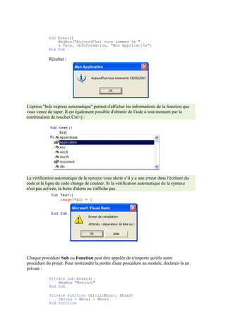 Sub Essai()
MsgBox("Aujourd'hui nous sommes le " _
& Date, vbInformation, "Mon Application")
End Sub
Résultat :
L'option "Info express automatique" permet d'afficher les informations de la fonction que
vous venez de taper. Il est également possible d'obtenir de l'aide à tout moment par la
combinaison de touches Crtl+j :
La vérification automatique de la syntaxe vous alerte s’il y a une erreur dans l'écriture du
code et la ligne de code change de couleur. Si la vérification automatique de la syntaxe
n'est pas activée, la boite d'alerte ne s'affiche pas.
Chaque procédure Sub ou Function peut être appelée de n'importe qu'elle autre
procédure du projet. Pour restreindre la portée d'une procédure au module, déclarez-la en
private :
Private Sub Essai()
MsgBox "Bonjour"
End Sub
Private Function Calcul(Nbre1, Nbre2)
Calcul = Nbre1 + Nbre2
End Function
 