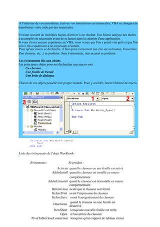 transformer votre code par des majuscules.
Il existe souvent de multiples façons d'arriver à un résultat. Une bonne analyse des tâches
à accomplir est nécessaire avant de se lancer dans la création d'une application.
Si vous n'avez aucune expérience en VBA, vous verrez que l'on y prend vite goût et que l'on
arrive très rapidement à de surpenants résultats.
d'un classeur, etc...) se produise. Sans évènements, rien ne peut se produire.
Les évènements liés aux objets.
Les principaux objets pouvant déclencher une macro sont :
Un classeur
Une feuille de travail
Une boite de dialogue
Chacun de ces objets possède leur propre module. Pour y accéder, lancer l'éditeur de macro
:
Pour créer une procédure évènementielle liée à un classeur, sélectionner le classeur
"ThisWorkbook" puis cliquez sur l'icône 3 (ou plus simplement double-clic sur
"ThisWorkbook").
Vous accédez ainsi au module lié à l'objet. Sélectionnez "Workbook" dans la liste 1 puis sur
l'évènement désiré dans la liste 2.
Par exemple, le code suivant lancera la procédure nommée "Test" à l'ouverture du classeur :
A l'intérieur de vos procédures, écrivez vos instructions en minuscules, VBA se chargera de
Pour qu'une macro se déclenche, il faut qu'un évènement (un clic sur un bouton, l'ouverture
Private Sub Workbook_Open()
Test
End Sub
Liste des évènements de l'objet Workbook :
Evénements: Se produit :
Activate quand le classeur ou une feuille est activé
AddinInstall quand le classeur est installé en macro
complémentaire
AddinUninstall quand le classeur est désinstallé en macro
complémentaire
BeforeClose avant que le classeur soit fermé
BeforePrint avant l'impression du classeur
BeforeSave avant l'enregistrement du classeur
Deactivate
quand le classeur ou une feuille est
désactivé
NewSheet lorsqu'une nouvelle feuille est créée
Open à l'ouverture du classeur
PivotTableCloseConnection lorsqu'un qu'un rapport de tableau croisé
 