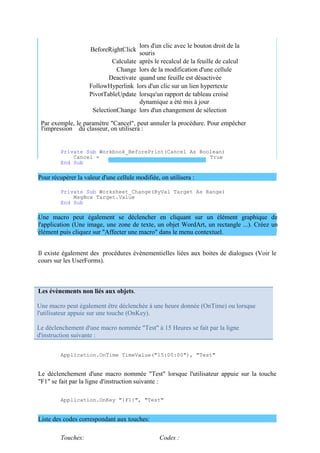 Une macro peut également être déclenchée à une heure donnée (OnTime) ou lorsque
l'utilisateur appuie sur une touche (OnKey).
Le déclenchement d'une macro nommée "Test" à 15 Heures se fait par la ligne
d'instruction suivante :
BeforeRightClick
lors d'un clic avec le bouton droit de la
souris
Calculate après le recalcul de la feuille de calcul
Change lors de la modification d'une cellule
Deactivate quand une feuille est désactivée
FollowHyperlink lors d'un clic sur un lien hypertexte
PivotTableUpdate lorsqu'un rapport de tableau croisé
dynamique a été mis à jour
SelectionChange lors d'un changement de sélection
Par exemple, le paramètre "Cancel", peut annuler la procédure. Pour empêcher
l'impression du classeur, on utilisera :
Private Sub Workbook_BeforePrint(Cancel As Boolean)
Cancel = True
End Sub
Pour récupérer la valeur d'une cellule modifiée, on utilisera :
Private Sub Worksheet_Change(ByVal Target As Range)
MsgBox Target.Value
End Sub
Une macro peut également se déclencher en cliquant sur un élément graphique de
l'application (Une image, une zone de texte, un objet WordArt, un rectangle ...). Créez un
élément puis cliquez sur "Affecter une macro" dans le menu contextuel.
Il existe également des procédures évènementielles liées aux boites de dialogues (Voir le
cours sur les UserForms).
Les évènements non liés aux objets.
Application.OnTime TimeValue("15:00:00"), "Test"
Le déclenchement d'une macro nommée "Test" lorsque l'utilisateur appuie sur la touche
"F1" se fait par la ligne d'instruction suivante :
Application.OnKey "{F1}", "Test"
Liste des codes correspondant aux touches:
Touches: Codes :
 