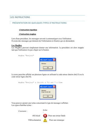LES INSTRUCTIONS
PRÉSENTATION DE QUELQUES TYPES D’INSTRUCTIONS
L’instruction inputbox
L’instruction msgbox
Lors d'une procédure, les messages servent à communiquer avec l'utilisateur.
Il existe des messages qui donnent de l'information et d'autres qui en demandent.
Les MsgBox
Les MsgBox peuvent simplement donner une information. La procédure est alors stoppée
tant que l'utilisateur n'a pas cliqué sur le bouton.
MsgBox "Bonjour"
Le texte peut-être affiché sur plusieurs lignes en utilisant le code retour chariot chr(13) ou le
code retour ligne chr(10).
MsgBox "Bonjour" & Chr(10) & "Il est " & Time
Vous pouvez ajouter une icône concernant le type de message à afficher.
Les types d'attribut icône :
Constante :
Icône
:
vbCritical Pour une erreur fatale
VBAxclamation Pour une remarque
 