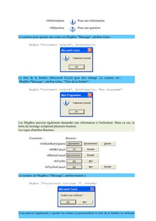 vbInformation Pour une information
vbQuestion Pour une question
La syntaxe pour ajouter une icône est MsgBox "Message", attribut icône :
MsgBox "Traitement terminé", vbInformation
Le titre de la fenêtre (Microsoft Excel) peut être changé. La syntaxe est :
MsgBox"Message", attribut icône, "Titre de la fenêtre" :
MsgBox "Traitement terminé", vbInformation, "Mon Programme"
Les MsgBox peuvent également demander une information à l'utilisateur. Dans ce cas, la
boite de message comprend plusieurs boutons
Les types d'attribut Boutons :
Constante : Boutons :
vbAbortRetryIgnore
vbOKCancel
vbRetryCancel
vbYesNo
vbYesNoCancel
La syntaxe est MsgBox ("Message", attribut bouton ):
MsgBox ("Voulez-vous continuer ?", vbYesNo)
Vous pouvez également y ajouter les icônes et personnaliser le titre de la fenêtre en utilisant
 