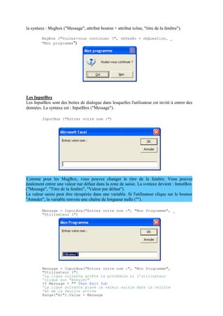 également entrer une valeur par défaut dans la zone de saisie. La syntaxe devient : InputBox
("Message", "Titre de la fenêtre", "Valeur par défaut").
La valeur saisie peut être récupérée dans une variable. Si l'utilisateur clique sur le bouton
"Annuler", la variable renvoie une chaîne de longueur nulle ("").
la syntaxe : Msgbox ("Message", attribut bouton + attribut icône, "titre de la fenêtre").
MsgBox ("Voulez-vous continuer ?", vbYesNo + vbQuestion, _
"Mon programme")
Les InputBox
Les InputBox sont des boites de dialogue dans lesquelles l'utilisateur est invité à entrer des
données. La syntaxe est : InputBox ("Message").
InputBox ("Entrez votre nom :")
Comme pour les MsgBox, vous pouvez changer le titre de la fenêtre. Vous pouvez
Message = InputBox("Entrez votre nom :", "Mon Programme", _
"Utilisateur 1")
Message = InputBox("Entrez votre nom :", "Mon Programme",
"Utilisateur 1")
'La ligne suivante arrête la procédure si l'utilisateur
'clique sur "Annuler"
If Message = "" Then Exit Sub
'La ligne suivante place la valeur saisie dans la cellule
'A1 de la feuille active
Range("A1").Value = Message
 