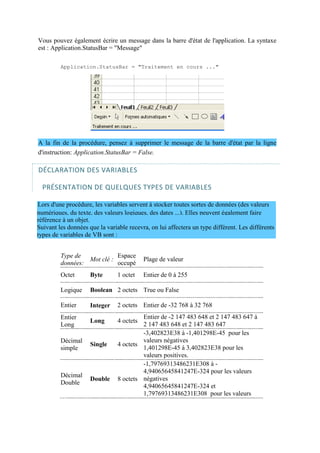 numériques, du texte, des valeurs logiques, des dates ...). Elles peuvent également faire
référence à un objet.
Suivant les données que la variable recevra, on lui affectera un type différent. Les différents
types de variables de VB sont :
Vous pouvez également écrire un message dans la barre d'état de l'application. La syntaxe
est : Application.StatusBar = "Message"
Application.StatusBar = "Traitement en cours ..."
A la fin de la procédure, pensez à supprimer le message de la barre d'état par la ligne
d'instruction: Application.StatusBar = False.
DÉCLARATION DES VARIABLES
PRÉSENTATION DE QUELQUES TYPES DE VARIABLES
Lors d'une procédure, les variables servent à stocker toutes sortes de données (des valeurs
Type de
données:
Mot clé :
Espace
occupé
Plage de valeur
Octet Byte 1 octet Entier de 0 à 255
Logique Boolean 2 octets True ou False
Entier Integer 2 octets Entier de -32 768 à 32 768
Entier
Long
Long 4 octets
Décimal
simple
Single 4 octets
Décimal
Double
Double 8 octets
Entier de -2 147 483 648 et 2 147 483 647 à
2 147 483 648 et 2 147 483 647
-3,402823E38 à -1,401298E-45 pour les
valeurs négatives
1,401298E-45 à 3,402823E38 pour les
valeurs positives.
-1,79769313486231E308 à -
4,94065645841247E-324 pour les valeurs
négatives
4,94065645841247E-324 et
1,79769313486231E308 pour les valeurs
 