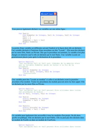 Une variable déclarée à l'intérieur d'une procédure est dite "Locale". Elle peut-être déclarer
par les mots Dim, Static ou Private. Dès que la procédure est terminée, la variable n'est plus
chargée en mémoire sauf si elle est déclarée par le mot Static. Une variable Locale est
généralement placée juste après la déclaration de la procédure.
Vous pouvez également déclarer vos variables sur une même ligne :
Sub Test()
Dim SommeVal As Integer, Val1 As Integer, Val2 As Integer
Val1 = 5
Val2 = 2
SommeVal = Val1 + Val2
MsgBox SommeVal
End Sub
La portée d'une variable est différente suivant l'endroit et la façon dont elle est déclarée.
Option Explicit
'Les variables Val1 et Val2 sont libérées de la mémoire alors
que la variable SommeVal garde sa valeur à la fin de la
procédure
Sub Test()
Static SommeVal As Integer
Dim As Val1, Integer, Val2 As Integer
'Instructions
End Sub
Une variable peut être "Locale au module" si celle-ci est déclarée avant la première
procédure d'un module. Toutes les procédures du module peuvent alors lui faire appel. Elle
est déclarée par les mots Dim ou Private.
Option Explicit
'Les variables Val1 et Val2 peuvent être utilisées dans toutes
les procédures du module
Dim As Val1, Integer, Val2 As Integer
Sub Test()
Static SommeVal As Integer
SommeVal = Val1 + Val2
End Sub
Sub Test2()
Static DivisVal As Integer
DivisVal = Val1 / Val2
End Sub
Un variable peut également être accessible à tous les modules d'un projet. On dit alors
qu'elle est publique. Elle est déclarée par le mot Public. Elle ne peut pas être déclarée dans
un module de Feuille ou dans un module de UserForm.
Option Explicit
'Les variables Val1 et Val2 peuvent être utilisées dans toutes
 