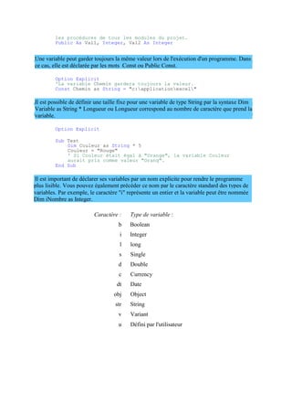 plus lisible. Vous pouvez également précéder ce nom par le caractère standard des types de
variables. Par exemple, le caractère "i" représente un entier et la variable peut être nommée
Dim iNombre as Integer.
les procédures de tous les modules du projet.
Public As Val1, Integer, Val2 As Integer
Une variable peut garder toujours la même valeur lors de l'exécution d'un programme. Dans
ce cas, elle est déclarée par les mots Const ou Public Const.
Option Explicit
'La variable Chemin gardera toujours la valeur.
Const Chemin as String = "c:applicationexcel"
Il est possible de définir une taille fixe pour une variable de type String par la syntaxe Dim
Variable as String * Longueur ou Longueur correspond au nombre de caractère que prend la
variable.
Option Explicit
Sub Test
Dim Couleur as String * 5
Couleur = "Rouge"
' Si Couleur était égal à "Orange", la variable Couleur
aurait pris comme valeur "Orang".
End Sub
Il est important de déclarer ses variables par un nom explicite pour rendre le programme
Caractère : Type de variable :
b Boolean
i Integer
l long
s Single
d Double
c Currency
dt Date
obj Object
str String
v Variant
u Défini par l'utilisateur
 