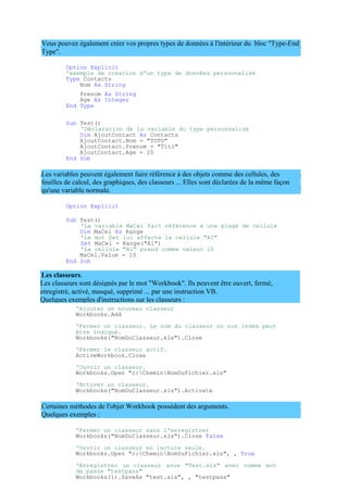 Les classeurs sont désignés par le mot "Workbook". Ils peuvent être ouvert, fermé,
enregistré, activé, masqué, supprimé ... par une instruction VB.
Quelques exemples d'instructions sur les classeurs :
Vous pouvez également créer vos propres types de données à l'intérieur du bloc "Type-End
Type".
Option Explicit
'exemple de création d'un type de données personnalisé
Type Contacts
Nom As String
Prenom As String
Age As Integer
End Type
Sub Test()
'Déclaration de la variable du type personnalisé
Dim AjoutContact As Contacts
AjoutContact.Nom = "TOTO"
AjoutContact.Prenom = "Titi"
AjoutContact.Age = 20
End Sub
Les variables peuvent également faire référence à des objets comme des cellules, des
feuilles de calcul, des graphiques, des classeurs ... Elles sont déclarées de la même façon
qu'une variable normale.
Option Explicit
Sub Test()
'La variable MaCel fait référence à une plage de cellule
Dim MaCel As Range
'Le mot Set lui affecte la cellule "A1"
Set MaCel = Range("A1")
'La cellule "A1" prend comme valeur 10
MaCel.Value = 10
End Sub
Les classeurs.
'Ajouter un nouveau classeur
Workbooks.Add
'Fermer un classeur. Le nom du classeur ou son index peut
être indiqué.
Workbooks("NomDuClasseur.xls").Close
'Fermer le classeur actif.
ActiveWorkbook.Close
'Ouvrir un classeur.
Workbooks.Open "c:CheminNomDuFichier.xls"
'Activer un classeur.
Workbooks("NomDuClasseur.xls").Activate
Certaines méthodes de l'objet Workbook possèdent des arguments.
Quelques exemples :
'Fermer un classeur sans l'enregistrer
Workbooks("NomDuClasseur.xls").Close False
'Ouvrir un classeur en lecture seule.
Workbooks.Open "c:CheminNomDuFichier.xls", , True
'Enregistrer un classeur sous "Test.xls" avec comme mot
de passe "testpass"
Workbooks(1).SaveAs "test.xls", , "testpass"
 