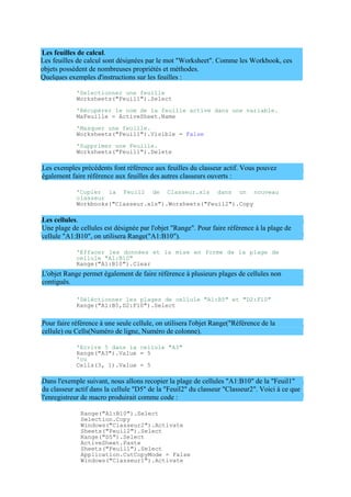 Les feuilles de calcul sont désignées par le mot "Worksheet". Comme les Workbook, ces
objets possèdent de nombreuses propriétés et méthodes.
Quelques exemples d'instructions sur les feuilles :
Les feuilles de calcul.
'Selectionner une feuille
Worksheets("Feuil1").Select
'Récupérer le nom de la feuille active dans une variable.
MaFeuille = ActiveSheet.Name
'Masquer une feuille.
Worksheets("Feuil1").Visible = False
'Supprimer une Feuille.
Worksheets("Feuil1").Delete
Les exemples précédents font référence aux feuilles du classeur actif. Vous pouvez
également faire référence aux feuilles des autres classeurs ouverts :
'Copier la Feuil2 de Classeur.xls dans un nouveau
classeur
Workbooks("Classeur.xls").Worsheets("Feuil2").Copy
Les cellules.
Une plage de cellules est désignée par l'objet "Range". Pour faire référence à la plage de
cellule "A1:B10", on utilisera Range("A1:B10").
'Effacer les données et la mise en forme de la plage de
cellule "A1:B10"
Range("A1:B10").Clear
L'objet Range permet également de faire référence à plusieurs plages de cellules non
contiguës.
'Séléctionner les plages de cellule "A1:B5" et "D2:F10"
Range("A1:B5,D2:F10").Select
Pour faire référence à une seule cellule, on utilisera l'objet Range("Référence de la
cellule) ou Cells(Numéro de ligne, Numéro de colonne).
'Ecrire 5 dans la cellule "A3"
Range("A3").Value = 5
'ou
Cells(3, 1).Value = 5
Dans l'exemple suivant, nous allons recopier la plage de cellules "A1:B10" de la "Feuil1"
du classeur actif dans la cellule "D5" de la "Feuil2" du classeur "Classeur2". Voici à ce que
l'enregistreur de macro produirait comme code :
Range("A1:B10").Select
Selection.Copy
Windows("Classeur2").Activate
Sheets("Feuil2").Select
Range("D5").Select
ActiveSheet.Paste
Sheets("Feuil1").Select
Application.CutCopyMode = False
Windows("Classeur1").Activate
 