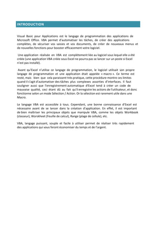 INTRODUCTION
Visual Basic pour Applications est le langage de programmation des applications de
Microsoft Office. VBA permet d’automatiser les tâches, de créer des applications
complètes, de sécuriser vos saisies et vos documents, de créer de nouveaux menus et
de nouvelles fonctions pour booster efficacement votre logiciel.
Une application réalisée en VBA est complètement liée au logiciel sous lequel elle a été
créée (une application VBA créée sous Excel ne pourra pas se lancer sur un poste si Excel
n’est pas installé).
Avant qu’Excel n’utilise ce langage de programmation, le logiciel utilisait son propre
langage de programmation et une application était appelée « macro ». Ce terme est
resté, mais bien que cela paraissent très pratique, cette procédure montre ces limites
quand il s’agit d’automatiser des tâches plus complexes assorties d’interfaces. Il faut
souligner aussi que l’enregistrement automatique d'Excel tend à créer un code de
mauvaise qualité, ceci étant dû au fait qu'il enregistre les actions de l'utilisateur, et donc
fonctionne selon un mode Sélection / Action. Or la sélection est rarement utile dans une
Macro.
Le langage VBA est accessible à tous. Cependant, une bonne connaissance d’Excel est
nécessaire avant de se lancer dans la création d’application. En effet, il est important
de bien maîtriser les principaux objets que manipule VBA, comme les objets Workbook
(classeur), Worskheet (Feuille de calcul), Range (plage de cellule), etc.
VBA, langage puissant, souple et facile à utiliser permet de réaliser très rapidement
des applications qui vous feront économiser du temps et de l’argent.
 