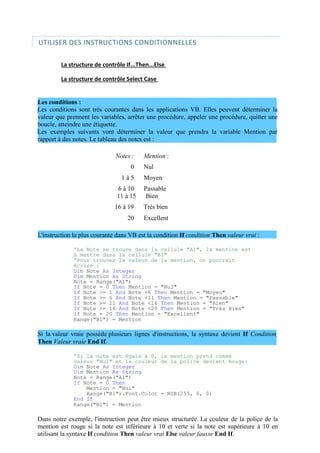 UTILISER DES INSTRUCTIONS CONDITIONNELLES
La structure de contrôle If...Then...Else
La structure de contrôle Select Case
Les conditions :
Les conditions sont très courantes dans les applications VB. Elles peuvent déterminer la
valeur que prennent les variables, arrêter une procédure, appeler une procédure, quitter une
boucle, atteindre une étiquette.
Les exemples suivants vont déterminer la valeur que prendra la variable Mention par
rapport à des notes. Le tableau des notes est :
Notes : Mention :
0 Nul
1 à 5 Moyen
6 à 10 Passable
11 à 15 Bien
16 à 19 Très bien
20 Excellent
L'instruction la plus courante dans VB est la condition If condition Then valeur vrai :
'La Note se trouve dans la cellule "A1", la mention est
à mettre dans la cellule "B1"
'Pour trouver la valeur de la mention, on pourrait
écrire :
Dim Note As Integer
Dim Mention As String
Note = Range("A1")
If Note = 0 Then Mention = "Nul"
If Note >= 1 And Note <6 Then Mention = "Moyen"
If Note >= 6 And Note <11 Then Mention = "Passable"
If Note >= 11 And Note <16 Then Mention = "Bien"
If Note >= 16 And Note <20 Then Mention = "Très Bien"
If Note = 20 Then Mention = "Excellent"
Range("B1") = Mention
Si la valeur vraie possède plusieurs lignes d'instructions, la syntaxe devient If Condition
Then Valeur vraie End If.
'Si la note est égale à 0, la mention prend comme
valeur "Nul" et la couleur de la police devient Rouge:
Dim Note As Integer
Dim Mention As String
Note = Range("A1")
If Note = 0 Then
Mention = "Nul"
Range("B1").Font.Color = RGB(255, 0, 0)
End If
Range("B1") = Mention
Dans notre exemple, l'instruction peut être mieux structurée. La couleur de la police de la
mention est rouge si la note est inférieure à 10 et verte si la note est supérieure à 10 en
utilisant la syntaxe If condition Then valeur vrai Else valeur fausse End If.
 