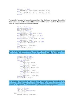 If Note < 10 Then
Range("B1").Font.Color = RGB(255, 0, 0)
Else
Range("B1").Font.Color = RGB(255, 0, 0)
End If
Pour calculer la valeur de la mention, on utilisera plus facilement la syntaxe If condition
Then valeur vraie ElseIf condition Then valeur vrai Else valeur vraie End If en ajoutant
autant de fois que nécessaire l'instruction ElseIf.
Dim Note As Integer
Dim Mention As String
Note = Range("A1")
If Note = 0 Then
Mention = "Nul"
ElseIf Note >= 1 And Note <6 Then
Mention = "Moyen"
ElseIf Note >= 6 And Note <11 Then
Mention = "Passable"
ElseIf Note >= 11 And Note <16 Then
Mention = "Bien"
ElseIf Note >= 16 And Note <20 Then
Mention = "Très Bien"
Else
Mention = "Excellent"
End If
Range("B1") = Mention
Dans le cas de conditions multiples, comme dans notre exemple, on préférera le bloc
d'instruction Select Case expression Case valeur expression Case Else End Select.
Dim Note As Integer
Dim Mention As String
Note = Range("A1")
Select Case Note
Case 0
Mention = "Nul"
Case 1 To 5
Mention = "Moyen"
Case 6 To 10
Mention = "Passable"
Case 11 To 15
Mention = "Bien"
Case 16 To 19
Mention = "Très Bien"
Case Else
Mention = "Excellent"
End Select
Range("B1") = Mention
Une condition peut appeler une étiquette. Une étiquette représente un endroit de la
procédure. Elle se déclare par un nom suivi du signe ":". Dans l'exemple suivant, si i prend
la valeur 10, la procédure va directement à la ligne Msgbox "Fin du programme".
Fin:
Dim i As Integer
instructions
If i = 10 Then GoTo Fin
instructions
Msgbox "Fin du programme"
 