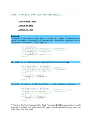 Les boucles le plus souvent utilisés sont les boucles For ... Next. Elles permettent de
répéter un nombre de fois défini un bloc d'instructions. Elles utilisent une variable qui est
incrémentée ou décrémentée à chaque répétition.
RÉPÉTER UNE SÉRIE D’INSTRUCTIONS : LES BOUCLES
La boucle While...Wend
La boucle Do...Loop
La boucle For...Next
Les boucles :
Dim i As Integer
'La boucle suivante va écrire les chiffres de 1 à 10
'dans la plage de cellule "A1:A10". La variable i
's'incrémente de 1 à chaque fois
For i = 1 To 10
Range("A1").Offset(i - 1) = i
Next i
La variable peut être incrémentée d'une valeur différente de 1 par le mot Step.
Dim i As Integer, j As Integer
'La boucle suivante va écrire les chiffres pairs
'dans la plage de cellule "A1:A10". La variable i
's'incrémente de 2 à chaque fois
j = 0
For i = 2 To 20 Step 2
Range("A1").Offset(j) = i
j = j + 1
Next i
La variable peut également être décrémentée. Dans ce cas, le mot Step est obligatoire.
Dim i As Integer, j As Integer
'La boucle suivante va écrire les chiffres de 20 à 10
'dans la plage de cellule "A1:A10". La variable i
'se décrémente de 1 à chaque fois
j = 0
For i = 20 To 10 Step -1
Range("A1").Offset(j) = i
j = j + 1
Next i
A l'intérieur d'un bloc d'instruction For Next, l'instruction Exit For, peut quitter la boucle
avant que la variable n'est atteint sa dernière valeur. Dans le tableau suivant se trouve une
liste d'élèves avec leurs notes.
 