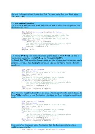 On peut également utiliser l'instruction Exit For pour sortir d'un bloc d'instruction
ForEach ... Next.
Les boucles conditionnelles:
Les boucles While condition Wend exécutent un bloc d'instruction tout pendant que
la condition est vraie.
Dim Calcul As Integer, Compteur As Integer
Compteur = 1
'Le bloc d'instruction suivant va additionner les
' nombres de 1 à 10 (1+2+3+4+5+6+7+8+9+10).
'Tant que la valeur de Compteur est inférieur 11
While Compteur < 11
Calcul = Calcul + Compteur
'Ne pas oublier d'incrémenter le compteur sinon
'la boucle ne pourra pas s'arrêter.
Compteur = Compteur + 1
Wend
Msgbox Calcul
Les boucles Do Loop sont mieux structurées que les boucles While Wend. On peut à
tout moment sortir d'une boucle Do Loop par l'instruction Exit Do.
La boucle Do While condition Loop exécute un bloc d'instruction tout pendant que la
condition est vraie. Dans l'exemple suivant, on veut ajouter l'élève Annie à la liste
des élèves.
Dim Compteur As Integer
Dim Cel As Range
'On affecte la cellule "A1" à la variable Cel
Set Cel = Range("A1")
Compteur = 1
'Le bloc d'instruction suivant va se répéter
'tant que la cellule n'est pas vide
Do While Cel.Offset(Compteur) <> ""
'Ne pas oublier d'incrémenter le compteur sinon
'la boucle ne pourra pas s'arrêter.
Compteur = Compteur + 1
Loop
Cel.Offset(Compteur) = "ANNIE"
Dans l'exemple précédent, la condition est testée à l'entrée de la boucle. Dans la boucle Do
Loop While condition, le bloc d'instruction est exécuté une fois avant que la condition soit
testée.
Dim Compteur As Integer
Dim Cel As Range
'On affecte la cellule "A1" à la variable Cel
Set Cel = Range("A1")
Compteur = 1
'Le bloc d'instruction suivant va se répéter
'tant que la cellule n'est pas vide
Do
'Ne pas oublier d'incrémenter le compteur sinon
'la boucle ne pourra pas s'arrêter.
Compteur = Compteur + 1
Loop While Cel.Offset(Compteur) <> ""
Cel.Offset(Compteur) = "ANNIE"
Pour sortir d'une boucle, on utilise l'instruction Exit Do. Pour recherche la note de
André, on pourrait utiliser :
Dim Compteur As Integer, NoteEleve As integer
 